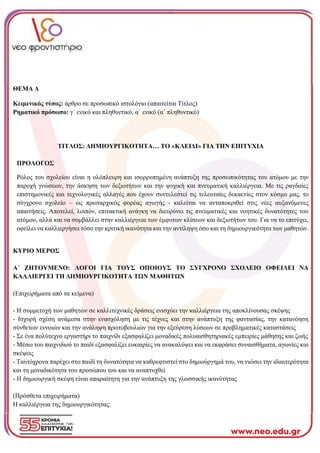 ΘΕΜΑ Δ
Κειμενικός τύπος: άρθρο σε προσωπικό ιστολόγιο (απαιτείται Τίτλος)
Ρηματικό πρόσωπο: γ΄ ενικό και πληθυντικό, α΄ ενικό (α΄ πληθυντικό)
ΤΙΤΛΟΣ: ΔΗΜΙΟΥΡΓΙΚΟΤΗΤΑ… ΤΟ «ΚΛΕΙΔΙ» ΓΙΑ ΤΗΝ ΕΠΙΤΥΧΙΑ
ΠΡΟΛΟΓΟΣ
Ρόλος του σχολείου είναι η ολόπλευρη και ισορροπημένη ανάπτυξη της προσωπικότητας του ατόμου με την
παροχή γνώσεων, την άσκηση των δεξιοτήτων και την ψυχική και πνευματική καλλιέργεια. Με τις ραγδαίες
επιστημονικές και τεχνολογικές αλλαγές που έχουν συντελεστεί τις τελευταίες δεκαετίες στον κόσμο μας, το
σύγχρονο σχολείο – ως πρωταρχικός φορέας αγωγής - καλείται να ανταποκριθεί στις νέες αυξανόμενες
απαιτήσεις. Αποτελεί, λοιπόν, επιτακτική ανάγκη να διευρύνει τις πνευματικές και νοητικές δυνατότητες του
ατόμου, αλλά και να συμβάλλει στην καλλιέργεια των έμφυτων κλίσεων και δεξιοτήτων του. Για να το επιτύχει,
οφείλει να καλλιεργήσει τόσο την κριτική ικανότητα και την αντίληψη όσο και τη δημιουργικότητα των μαθητών.
ΚΥΡΙΟ ΜΕΡΟΣ
Α΄ ΖΗΤΟΥΜΕΝΟ: ΛΟΓΟΙ ΓΙΑ ΤΟΥΣ ΟΠΟΙΟΥΣ ΤΟ ΣΥΓΧΡΟΝΟ ΣΧΟΛΕΙΟ ΟΦΕΙΛΕΙ ΝΑ
ΚΑΛΛΙΕΡΓΕΙ ΤΗ ΔΗΜΙΟΥΡΓΙΚΟΤΗΤΑ ΤΩΝ ΜΑΘΗΤΩΝ
(Επιχειρήματα από τα κείμενα)
- Η συμμετοχή των μαθητών σε καλλιτεχνικές δράσεις ενισχύει την καλλιέργεια της αποκλίνουσας σκέψης
- Ισχυρή σχέση ανάμεσα στην ενασχόληση με τις τέχνες και στην ανάπτυξη της φαντασίας, την κατανόηση
σύνθετων εννοιών και την ανάληψη πρωτοβουλιών για την εξεύρεση λύσεων σε προβληματικές καταστάσεις
- Σε ένα πολύτεχνο εργαστήρι το παιχνίδι εξασφαλίζει μοναδικές πολυαισθητηριακές εμπειρίες μάθησης και ζωής
- Μέσω του παιχνιδιού το παιδί εξασφαλίζει ευκαιρίες να ανακαλύψει και να εκφράσει συναισθήματα, αγωνίες και
σκέψεις
- Ταυτόχρονα παρέχει στο παιδί τη δυνατότητα να καθρεφτιστεί στο δημιούργημά του, να νιώσει την ιδιαιτερότητα
και τη μοναδικότητα του προσώπου του και να αναπτυχθεί
- Η δημιουργική σκέψη είναι απαραίτητη για την ανάπτυξη της γλωσσικής ικανότητας
(Πρόσθετα επιχειρήματα)
Η καλλιέργεια της δημιουργικότητας:
 