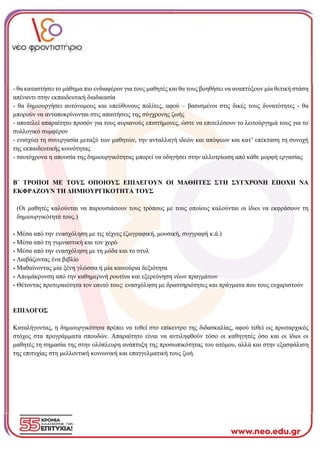 - θα καταστήσει το μάθημα πιο ενδιαφέρον για τους μαθητές και θα τους βοηθήσει να αναπτύξουν μία θετική στάση
απέναντι στην εκπαιδευτική διαδικασία
- θα δημιουργήσει αυτόνομους και υπεύθυνους πολίτες, αφού – βασισμένοι στις δικές τους δυνατότητες - θα
μπορούν να ανταποκρίνονται στις απαιτήσεις της σύγχρονης ζωής
- αποτελεί απαραίτητο προσόν για τους αυριανούς επιστήμονες, ώστε να επιτελέσουν το λειτούργημά τους για το
συλλογικό συμφέρον
- ενισχύει τη συνεργασία μεταξύ των μαθητών, την ανταλλαγή ιδεών και απόψεων και κατ’ επέκταση τη συνοχή
της εκπαιδευτικής κοινότητας
- ταυτόχρονα η απουσία της δημιουργικότητας μπορεί να οδηγήσει στην αλλοτρίωση από κάθε μορφή εργασίας
Β΄ ΤΡΟΠΟΙ ΜΕ ΤΟΥΣ ΟΠΟΙΟΥΣ ΕΠΙΛΕΓΟΥΝ ΟΙ ΜΑΘΗΤΕΣ ΣΤΗ ΣΥΓΧΡΟΝΗ ΕΠΟΧΗ ΝΑ
ΕΚΦΡΑΖΟΥΝ ΤΗ ΔΗΜΙΟΥΡΓΙΚΟΤΗΤΑ ΤΟΥΣ
(Οι μαθητές καλούνται να παρουσιάσουν τους τρόπους με τους οποίους καλούνται οι ίδιοι να εκφράσουν τη
δημιουργικότητά τους.)
- Μέσα από την ενασχόληση με τις τέχνες (ζωγραφική, μουσική, συγγραφή κ.ά.)
- Μέσα από τη γυμναστική και τον χορό
- Μέσα από την ενασχόληση με τη μόδα και το στυλ
- Διαβάζοντας ένα βιβλίο
- Μαθαίνοντας μία ξένη γλώσσα ή μία καινούρια δεξιότητα
- Απομάκρυνση από την καθημερινή ρουτίνα και εξερεύνηση νέων πραγμάτων
- Θέτοντας προτεραιότητα τον εαυτό τους: ενασχόληση με δραστηριότητες και πράγματα που τους ευχαριστούν
ΕΠΙΛΟΓΟΣ
Καταλήγοντας, η δημιουργικότητα πρέπει να τεθεί στο επίκεντρο της διδασκαλίας, αφού τεθεί ως πρωταρχικός
στόχος στα προγράμματα σπουδών. Απαραίτητο είναι να αντιληφθούν τόσο οι καθηγητές όσο και οι ίδιοι οι
μαθητές τη σημασία της στην ολόπλευρη ανάπτυξη της προσωπικότητας του ατόμου, αλλά και στην εξασφάλιση
της επιτυχίας στη μελλοντική κοινωνική και επαγγελματική τους ζωή.
 