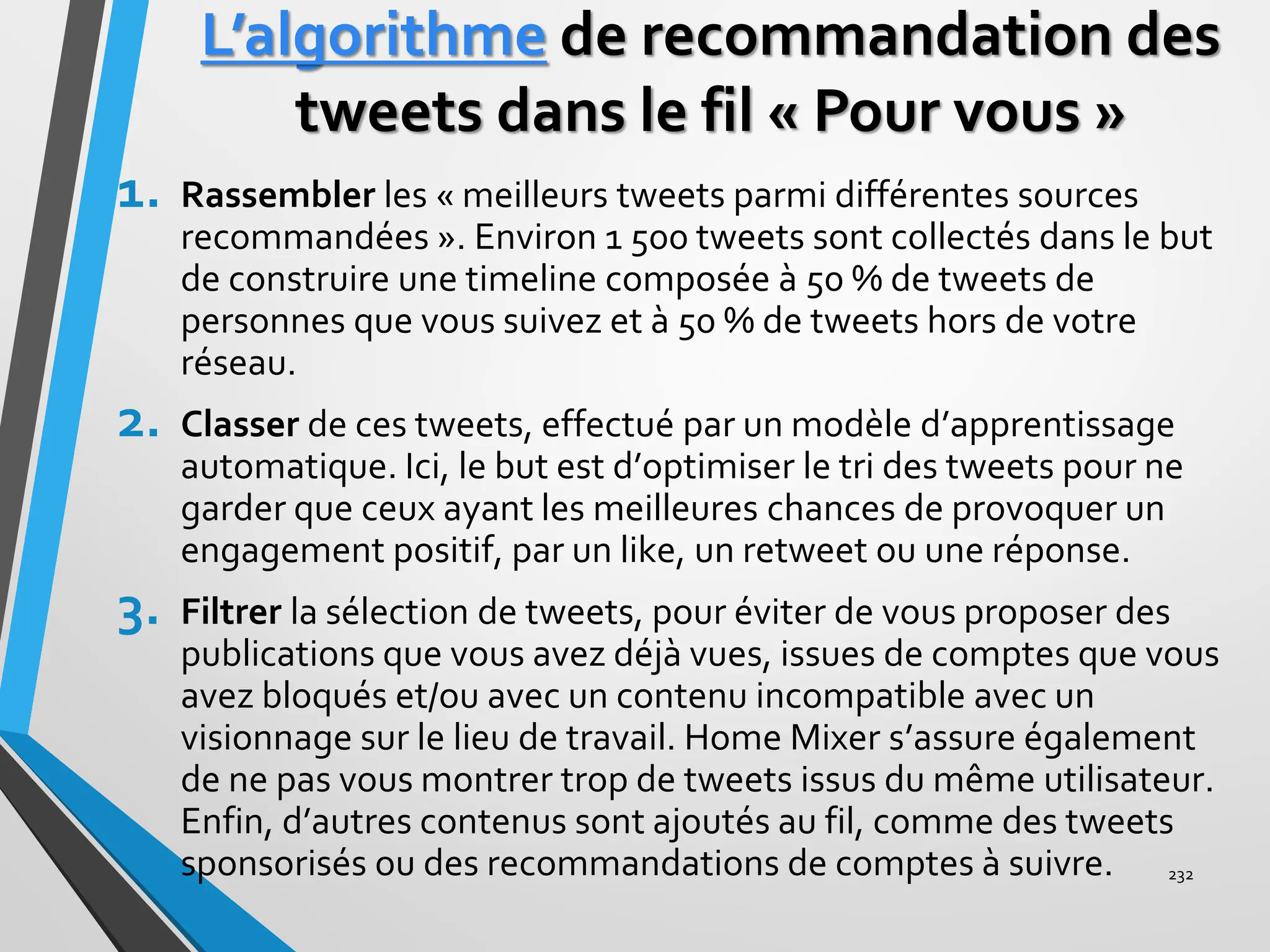 L’algorithme de recommandation des
tweets dans le fil « Pour vous »
1. Rassembler les « meilleurs tweets parmi différentes sources
recommandées ». Environ 1 500 tweets sont collectés dans le but
de construire une timeline composée à 50 % de tweets de
personnes que vous suivez et à 50 % de tweets hors de votre
réseau.
2. Classer de ces tweets, effectué par un modèle d’apprentissage
automatique. Ici, le but est d’optimiser le tri des tweets pour ne
garder que ceux ayant les meilleures chances de provoquer un
engagement positif, par un like, un retweet ou une réponse.
3. Filtrer la sélection de tweets, pour éviter de vous proposer des
publications que vous avez déjà vues, issues de comptes que vous
avez bloqués et/ou avec un contenu incompatible avec un
visionnage sur le lieu de travail. Home Mixer s’assure également
de ne pas vous montrer trop de tweets issus du même utilisateur.
Enfin, d’autres contenus sont ajoutés au fil, comme des tweets
sponsorisés ou des recommandations de comptes à suivre. 232
 