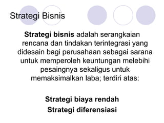 Strategi Bisnis
Strategi bisnis adalah serangkaian
rencana dan tindakan terintegrasi yang
didesain bagi perusahaan sebagai sarana
untuk memperoleh keuntungan melebihi
pesaingnya sekaligus untuk
memaksimalkan laba; terdiri atas:
Strategi biaya rendah
Strategi diferensiasi
 