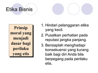 Etika Bisnis
1. Hindari pelanggaran etika
yang kecil.
2. Pusatkan perhatian pada
reputasi jangka panjang.
3. Bersiaplah menghadapi
konsekuensi yang kurang
baik bagi diri Anda bila
berpegang pada perilaku
etis.
Prinsip
moral yang
menjadi
dasar bagi
perilaku
yang etis
 