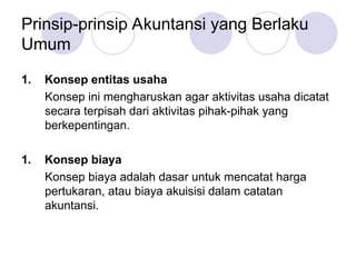 Prinsip-prinsip Akuntansi yang Berlaku
Umum
1. Konsep entitas usaha
Konsep ini mengharuskan agar aktivitas usaha dicatat
secara terpisah dari aktivitas pihak-pihak yang
berkepentingan.
1. Konsep biaya
Konsep biaya adalah dasar untuk mencatat harga
pertukaran, atau biaya akuisisi dalam catatan
akuntansi.
 