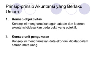 Prinsip-prinsip Akuntansi yang Berlaku
Umum
1. Konsep objektivitas
Konsep ini mengharuskan agar catatan dan laporan
akuntansi didasarkan pada bukti yang objektif.
1. Konsep unit pengukuran
Konsep ini mengharuskan data ekonomi dicatat dalam
satuan mata uang.
 