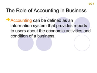 The Role of Accounting in Business
Accounting can be defined as an
information system that provides reports
to users about the economic activities and
condition of a business.
LO 1
LO 1
 