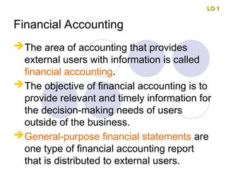 Financial Accounting
The area of accounting that provides
external users with information is called
financial accounting.
The objective of financial accounting is to
provide relevant and timely information for
the decision-making needs of users
outside of the business.
General-purpose financial statements are
one type of financial accounting report
that is distributed to external users.
LO 1
LO 1
 