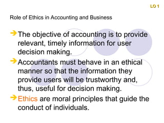 Role of Ethics in Accounting and Business
The objective of accounting is to provide
relevant, timely information for user
decision making.
Accountants must behave in an ethical
manner so that the information they
provide users will be trustworthy and,
thus, useful for decision making.
Ethics are moral principles that guide the
conduct of individuals.
LO 1
LO 1
 