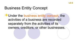 Business Entity Concept
Under the business entity concept, the
activities of a business are recorded
separately from the activities of its
owners, creditors, or other businesses.
LO 2
LO 2
 
