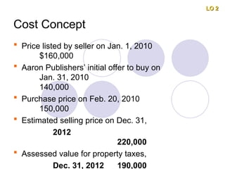Cost Concept
 Price listed by seller on Jan. 1, 2010
$160,000
 Aaron Publishers’ initial offer to buy on
Jan. 31, 2010
140,000
 Purchase price on Feb. 20, 2010
150,000
 Estimated selling price on Dec. 31,
2012
220,000
 Assessed value for property taxes,
Dec. 31, 2012 190,000
LO 2
LO 2
 