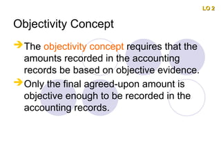 Objectivity Concept
The objectivity concept requires that the
amounts recorded in the accounting
records be based on objective evidence.
Only the final agreed-upon amount is
objective enough to be recorded in the
accounting records.
LO 2
LO 2
 