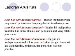 Laporan Arus Kas
Arus Kas dari Aktivitas Operasi—Bagian ini melaporkan
rangkuman penerimaan dan pengeluaran kas dari operasi.
Arus Kas dari Aktivitas Investasi—Bagian ini melaporkan
transaksi kas untuk akuisisi dan penjualan aset yang relatif
permanen.
Arus Kas dari Aktivitas Pendanaan—Bagian ini
melaporkan transaksi kas yang berkaitan dengan investasi
kas oleh pemilik, pinjaman, dan penarikan kas oleh
pemilik.
 
