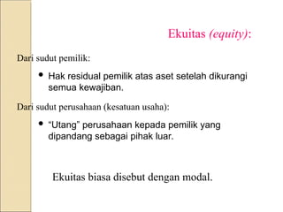 Ekuitas (equity):
Dari sudut pemilik:
 Hak residual pemilik atas aset setelah dikurangi
semua kewajiban.
Dari sudut perusahaan (kesatuan usaha):
 “Utang” perusahaan kepada pemilik yang
dipandang sebagai pihak luar.
Ekuitas biasa disebut dengan modal.
 