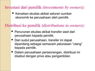 Investasi dari pemilik (investments by owners):
 Kenaikan ekuitas akibat setoran sumber
ekonomik ke perusahaan oleh pemilik.
Distribusi ke pemilik (distributions to owners):
 Penurunan ekuitas akibat transfer aset dari
perusahaan kepada pemilik.
 Dari sudut perusahaan, transfer ini dapat
dipandang sebagai semacam pelunasan “utang”
kepada pemilik.
 Dalam perusahaan perseorangan, distribusi ini
disebut dengan prive atau pengambilan.
 