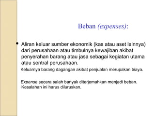 Beban (expenses):
 Aliran keluar sumber ekonomik (kas atau aset lainnya)
dari perusahaan atau timbulnya kewajiban akibat
penyerahan barang atau jasa sebagai kegiatan utama
atau sentral perusahaan.
Keluarnya barang dagangan akibat penjualan merupakan biaya.
Expense secara salah banyak diterjemahkan menjadi beban.
Kesalahan ini harus diluruskan.
 