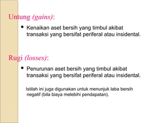 Untung (gains):
 Kenaikan aset bersih yang timbul akibat
transaksi yang bersifat periferal atau insidental.
Rugi (losses):
 Penurunan aset bersih yang timbul akibat
transaksi yang bersifat periferal atau insidental.
Istilah ini juga digunakan untuk menunjuk laba bersih
negatif (bila biaya melebihi pendapatan).
 