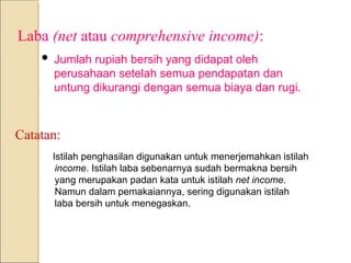 Laba (net atau comprehensive income):
 Jumlah rupiah bersih yang didapat oleh
perusahaan setelah semua pendapatan dan
untung dikurangi dengan semua biaya dan rugi.
Catatan:
Istilah penghasilan digunakan untuk menerjemahkan istilah
income. Istilah laba sebenarnya sudah bermakna bersih
yang merupakan padan kata untuk istilah net income.
Namun dalam pemakaiannya, sering digunakan istilah
laba bersih untuk menegaskan.
 