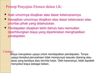 Prinsip Penyajian Elemen dalam LK:
 Aset umumnya disajikan atas dasar kelancarannya.
 Kewajiban umumnya disajikan atas dasar kelancaran atau
prioritas pihak yang didahulukan.
 Pendapatan disajikan lebih dahulu baru kemudian
diperhitungkan biaya yang diperkirakan menghasilkan
pendapatan.
Biaya merupakan upaya untuk mendapatkan pendapatan. Tanpa
upaya tersebut perusahaan tidak mempunyai sesuatu (barang atau
jasa) yang berdaya atau bernilai tukar. Oleh karenanya, tidak tepatlah
menyebut biaya sebagai beban.
Catatan:
 