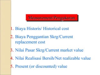 Measurement/Pengukuran
Measurement/Pengukuran
1. Biaya Historis/ Historical cost
2. Biaya Penggantian Skrg/Current
replacement cost
3. Nilai Pasar Skrg/Current market value
4. Nilai Realisasi Bersih/Net realizable value
5. Present (or discounted) value
 