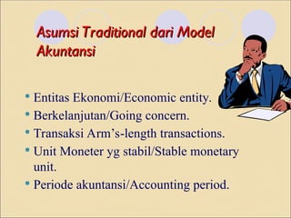 Asumsi Traditional dari Model
Asumsi Traditional dari Model
Akuntansi
Akuntansi
 Entitas Ekonomi/Economic entity.
 Berkelanjutan/Going concern.
 Transaksi Arm’s-length transactions.
 Unit Moneter yg stabil/Stable monetary
unit.
 Periode akuntansi/Accounting period.
 