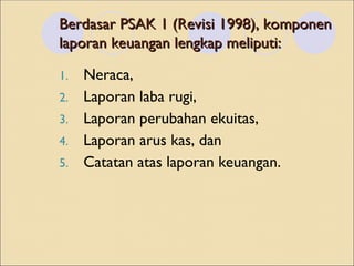 Berdasar PSAK 1 (Revisi 1998), komponen
Berdasar PSAK 1 (Revisi 1998), komponen
laporan keuangan lengkap meliputi:
laporan keuangan lengkap meliputi:
1. Neraca,
2. Laporan laba rugi,
3. Laporan perubahan ekuitas,
4. Laporan arus kas, dan
5. Catatan atas laporan keuangan.
 
