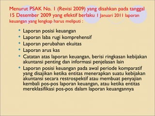 Menurut PSAK No. 1 (Revisi 2009) yang disahkan pada tanggal
15 Desember 2009 yang efektif berlaku 1 Januari 2011 laporan
keuangan yang lengkap harus meliputi :
 Laporan posisi keuangan
 Laporan laba rugi komprehensif
 Laporan perubahan ekuitas
 Laporan arus kas
 Catatan atas laporan keuangan, berisi ringkasan kebijakan
akuntansi penting dan informasi penjelasan lain
 Laporan posisi keuangan pada awal periode komparatif
yang disajikan ketika entitas menerapkan suatu kebijakan
akuntansi secara restrospektif atau membuat penyajian
kembali pos-pos laporan keuangan, atau ketika entitas
mereklasifikasi pos-pos dalam laporan keuangannya
 