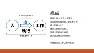 總結
提高生產力 我該如何開始
首先先確立值得投入的生產目標
建立計畫→執行
運用上述的方式投入
管理分配好自己時間
提升自己專注力與精力。
希望對大家工作上有所幫助。
 