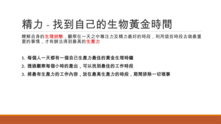 精力 - 找到自己的生物黃金時間
瞭解自身的生理狀態，觀察在一天之中專注力及精力最好的時段，利用這些時段去做最重
要的事情，才有辦法得到最高的生產力
1. 每個人一天都有一個自己生產力最佳的黃金生理時鐘
2. 透過觀察每個小時的產出，可以找到最佳的工作時段
3. 將最有生產力的工作內容，放在最高生產力的時段，期間排除一切瑣事
 