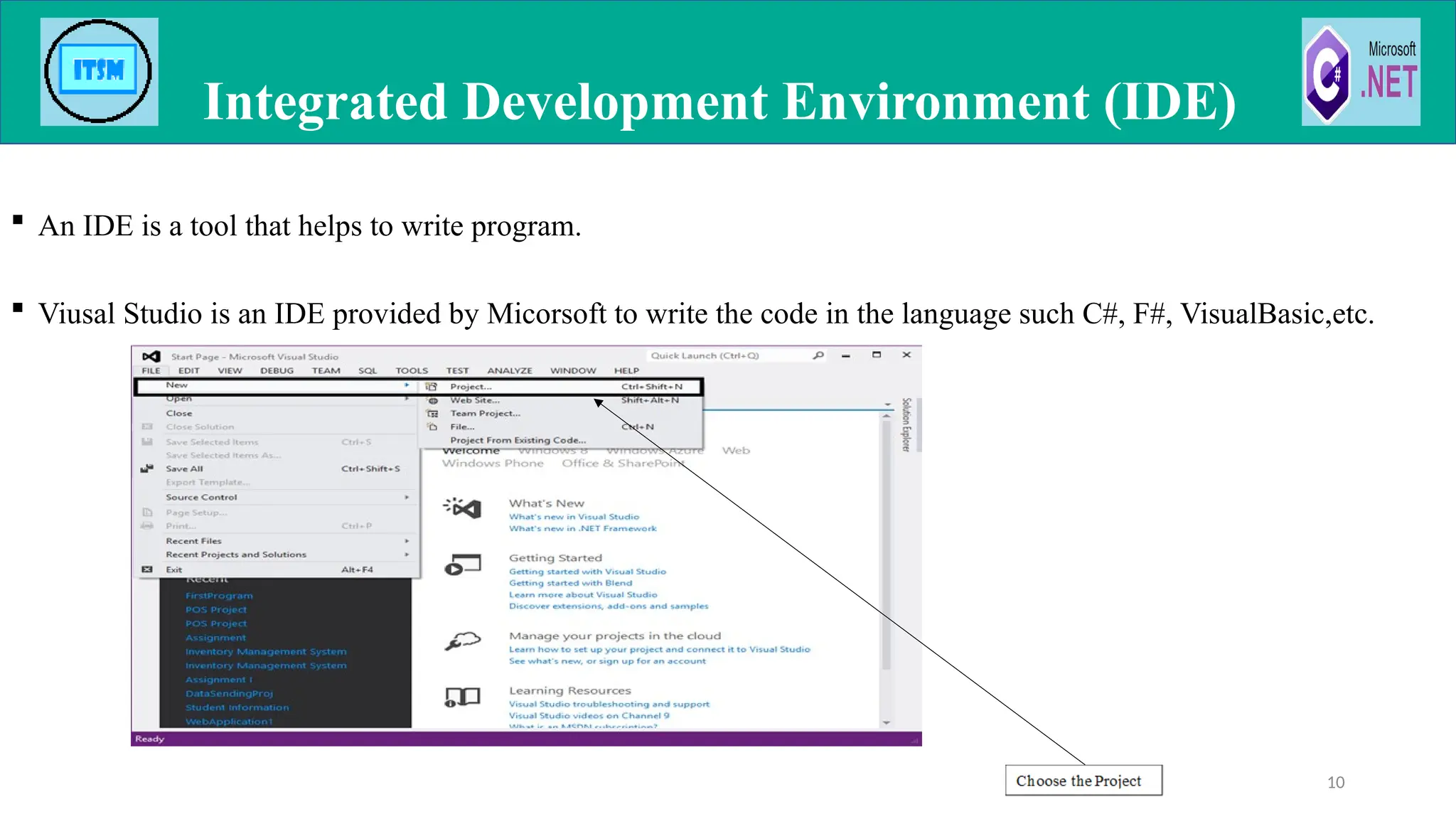  An IDE is a tool that helps to write program.
 Viusal Studio is an IDE provided by Micorsoft to write the code in the language such C#, F#, VisualBasic,etc.
Integrated Development Environment (IDE)
10
 