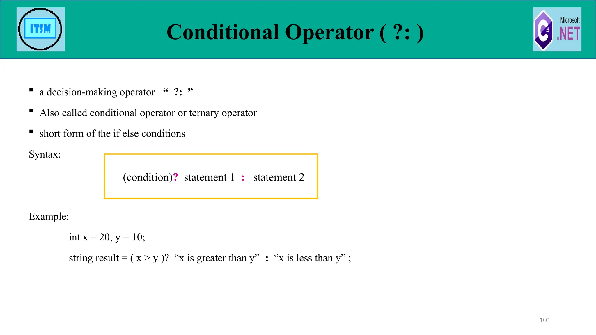 Conditional Operator ( ?: )
 a decision-making operator “ ?: ”
 Also called conditional operator or ternary operator
 short form of the if else conditions
Syntax:
Example:
int x = 20, y = 10;
string result = ( x > y )? “x is greater than y” : “x is less than y” ;
101
(condition)? statement 1 : statement 2
 