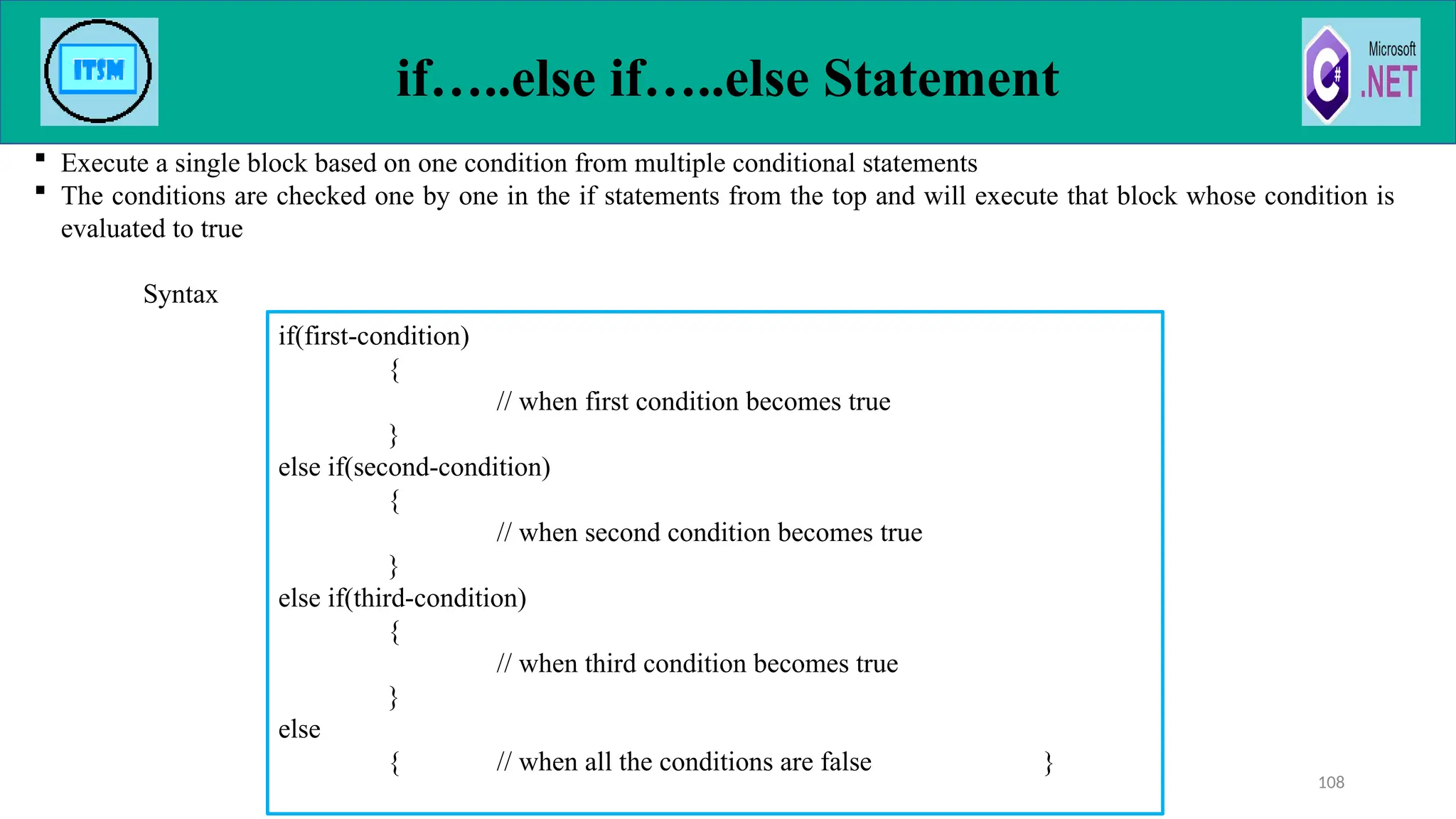 if…..else if…..else Statement
 Execute a single block based on one condition from multiple conditional statements
 The conditions are checked one by one in the if statements from the top and will execute that block whose condition is
evaluated to true
Syntax
108
if(first-condition)
{
// when first condition becomes true
}
else if(second-condition)
{
// when second condition becomes true
}
else if(third-condition)
{
// when third condition becomes true
}
else
{ // when all the conditions are false }
 