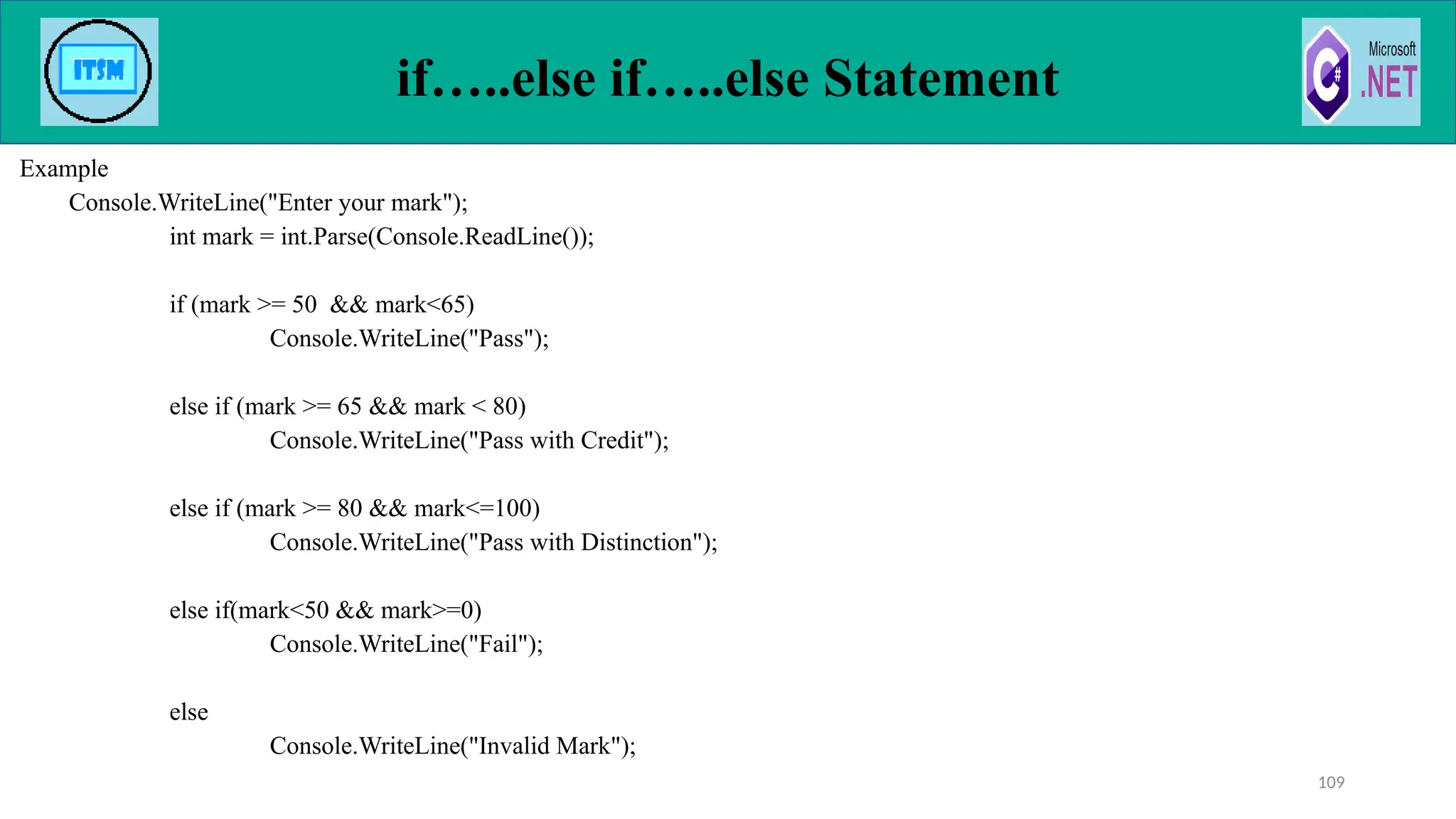 if…..else if…..else Statement
Example
Console.WriteLine("Enter your mark");
int mark = int.Parse(Console.ReadLine());
if (mark >= 50 && mark<65)
Console.WriteLine("Pass");
else if (mark >= 65 && mark < 80)
Console.WriteLine("Pass with Credit");
else if (mark >= 80 && mark<=100)
Console.WriteLine("Pass with Distinction");
else if(mark<50 && mark>=0)
Console.WriteLine("Fail");
else
Console.WriteLine("Invalid Mark");
109
 