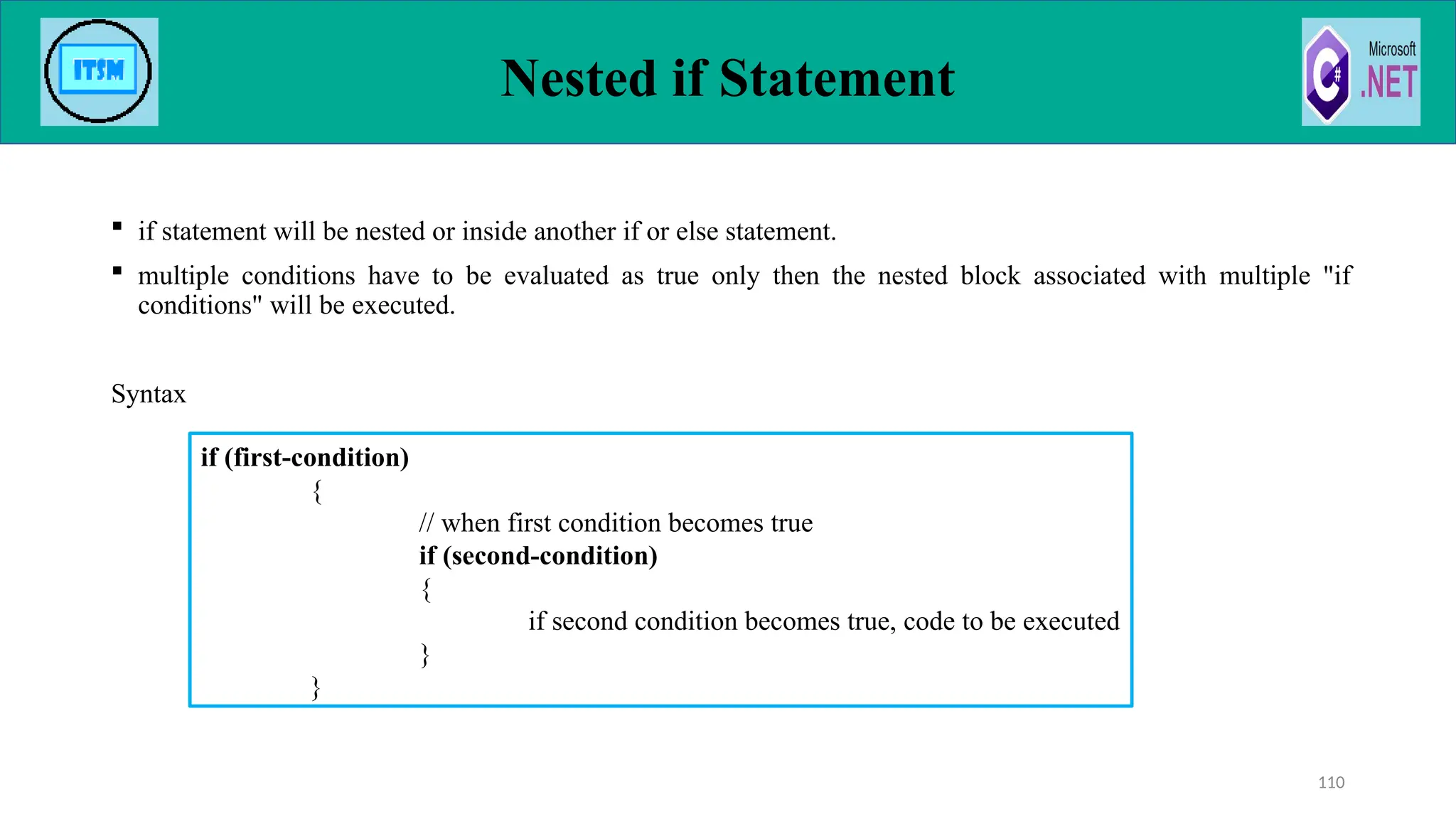 Nested if Statement
 if statement will be nested or inside another if or else statement.
 multiple conditions have to be evaluated as true only then the nested block associated with multiple "if
conditions" will be executed.
Syntax
110
if (first-condition)
{
// when first condition becomes true
if (second-condition)
{
if second condition becomes true, code to be executed
}
}
 