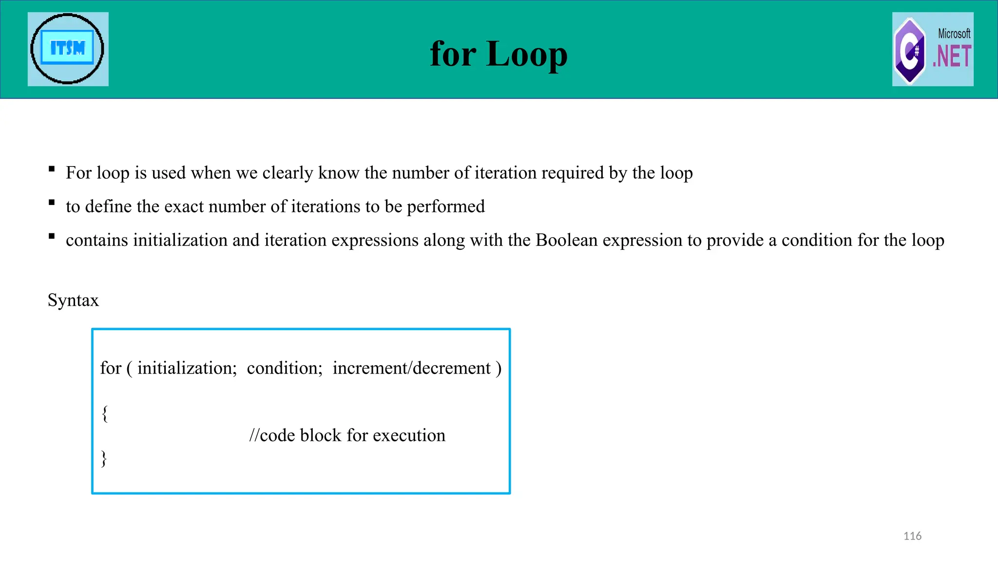 for Loop
 For loop is used when we clearly know the number of iteration required by the loop
 to define the exact number of iterations to be performed
 contains initialization and iteration expressions along with the Boolean expression to provide a condition for the loop
Syntax
116
for ( initialization; condition; increment/decrement )
{
//code block for execution
}
 