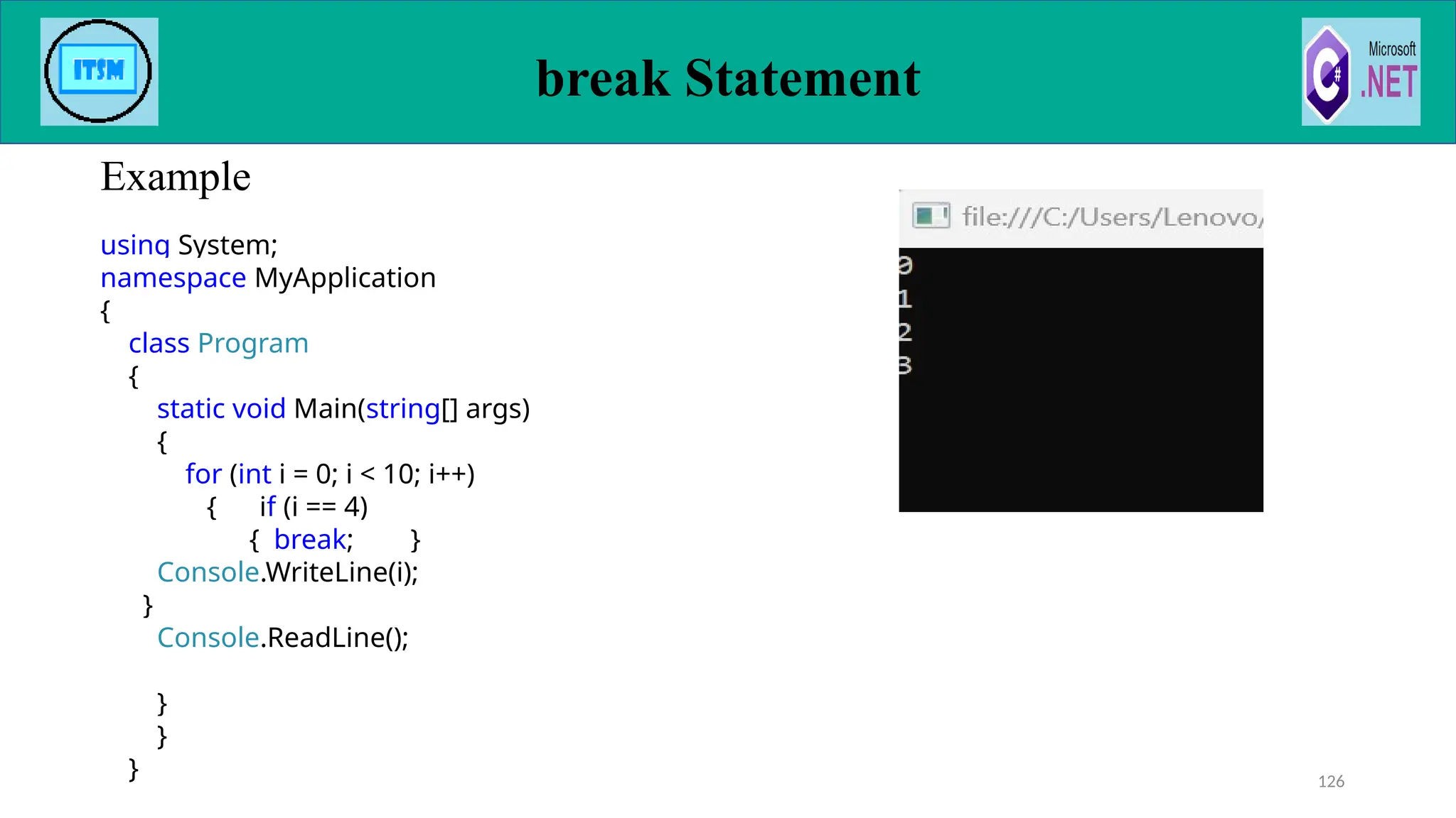 break Statement
Example
126
using System;
namespace MyApplication
{
class Program
{
static void Main(string[] args)
{
for (int i = 0; i < 10; i++)
{ if (i == 4)
{ break; }
Console.WriteLine(i);
}
Console.ReadLine();
}
}
}
 
