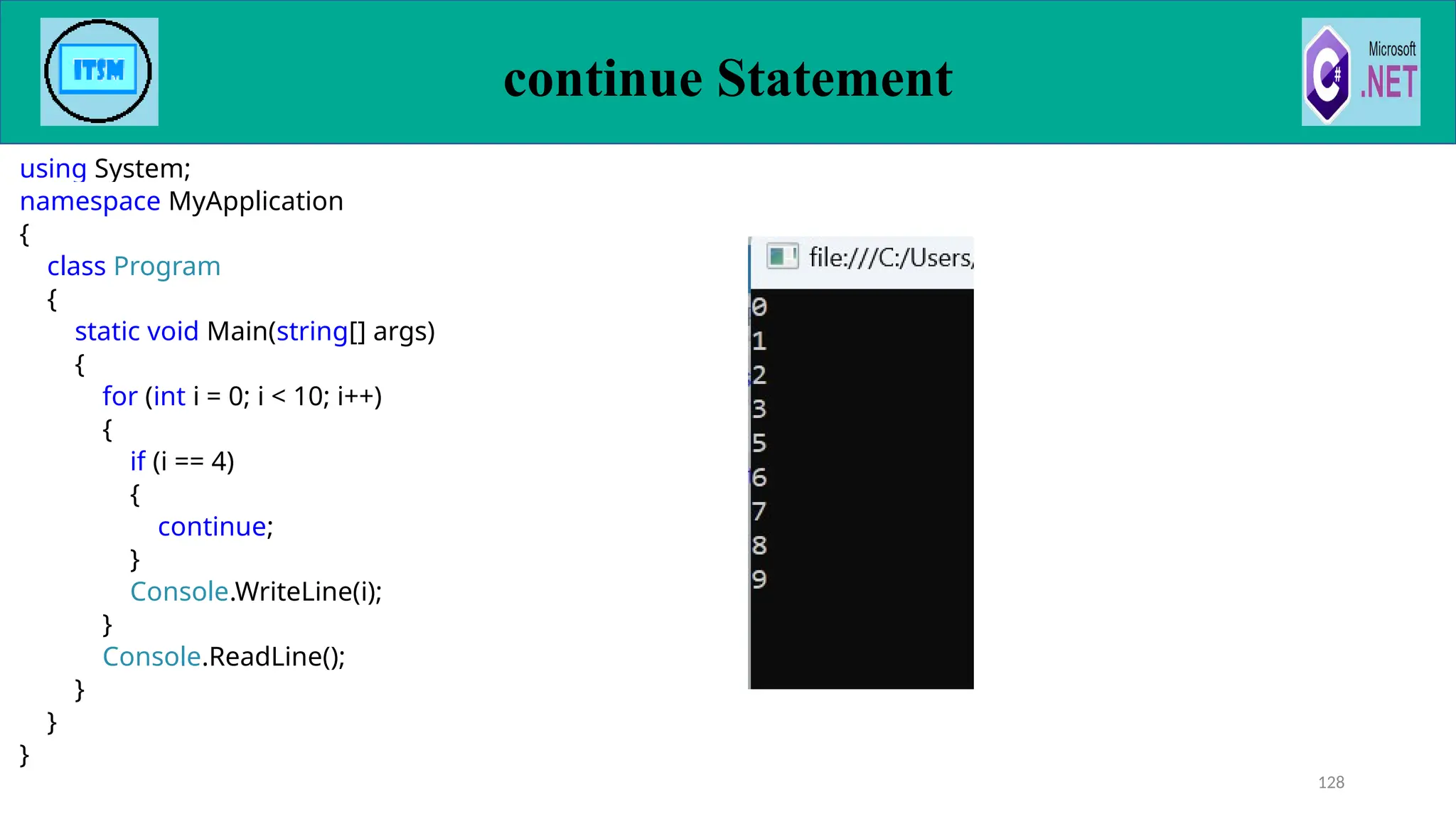 continue Statement
using System;
namespace MyApplication
{
class Program
{
static void Main(string[] args)
{
for (int i = 0; i < 10; i++)
{
if (i == 4)
{
continue;
}
Console.WriteLine(i);
}
Console.ReadLine();
}
}
}
128
 