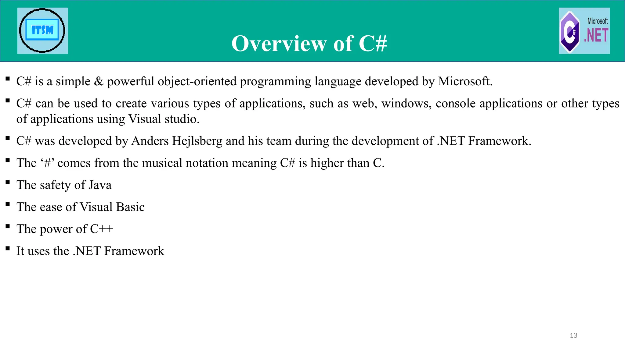  C# is a simple & powerful object-oriented programming language developed by Microsoft.
 C# can be used to create various types of applications, such as web, windows, console applications or other types
of applications using Visual studio.
 C# was developed by Anders Hejlsberg and his team during the development of .NET Framework.
 The ‘#’ comes from the musical notation meaning C# is higher than C.
 The safety of Java
 The ease of Visual Basic
 The power of C++
 It uses the .NET Framework
Overview of C#
13
 