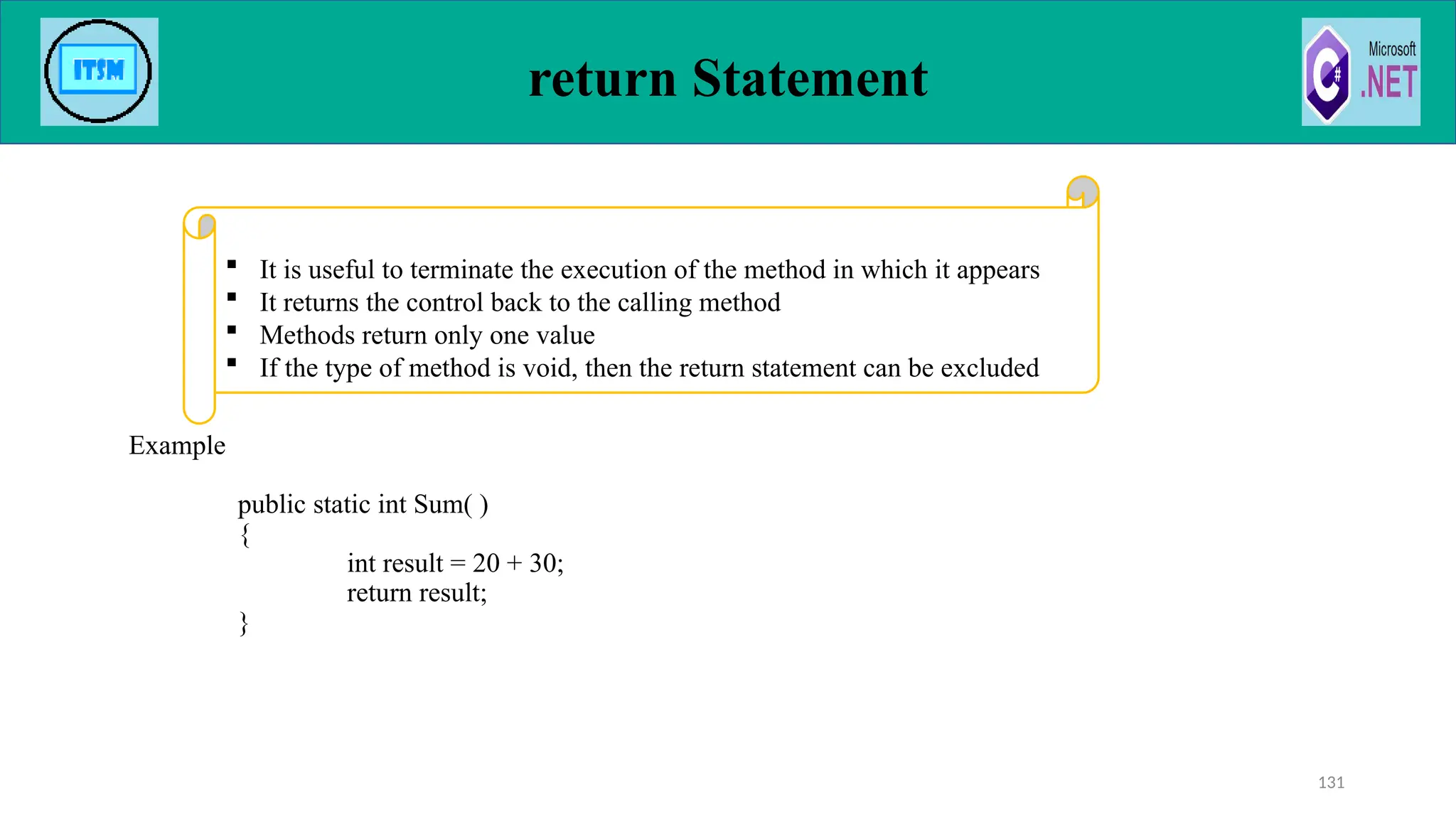 return Statement
Example
public static int Sum( )
{
int result = 20 + 30;
return result;
}
131
 It is useful to terminate the execution of the method in which it appears
 It returns the control back to the calling method
 Methods return only one value
 If the type of method is void, then the return statement can be excluded
 