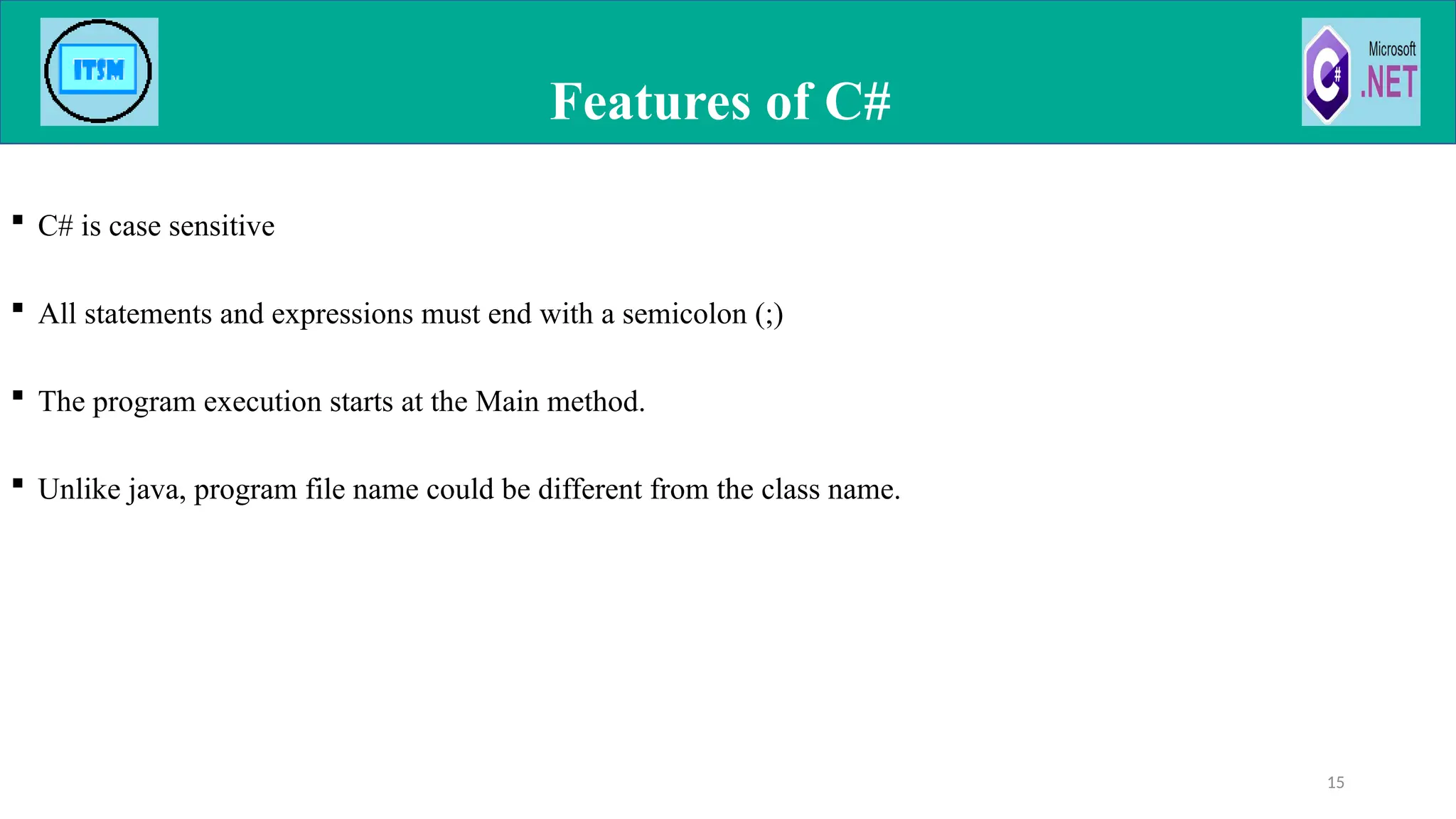  C# is case sensitive
 All statements and expressions must end with a semicolon (;)
 The program execution starts at the Main method.
 Unlike java, program file name could be different from the class name.
Features of C#
15
 