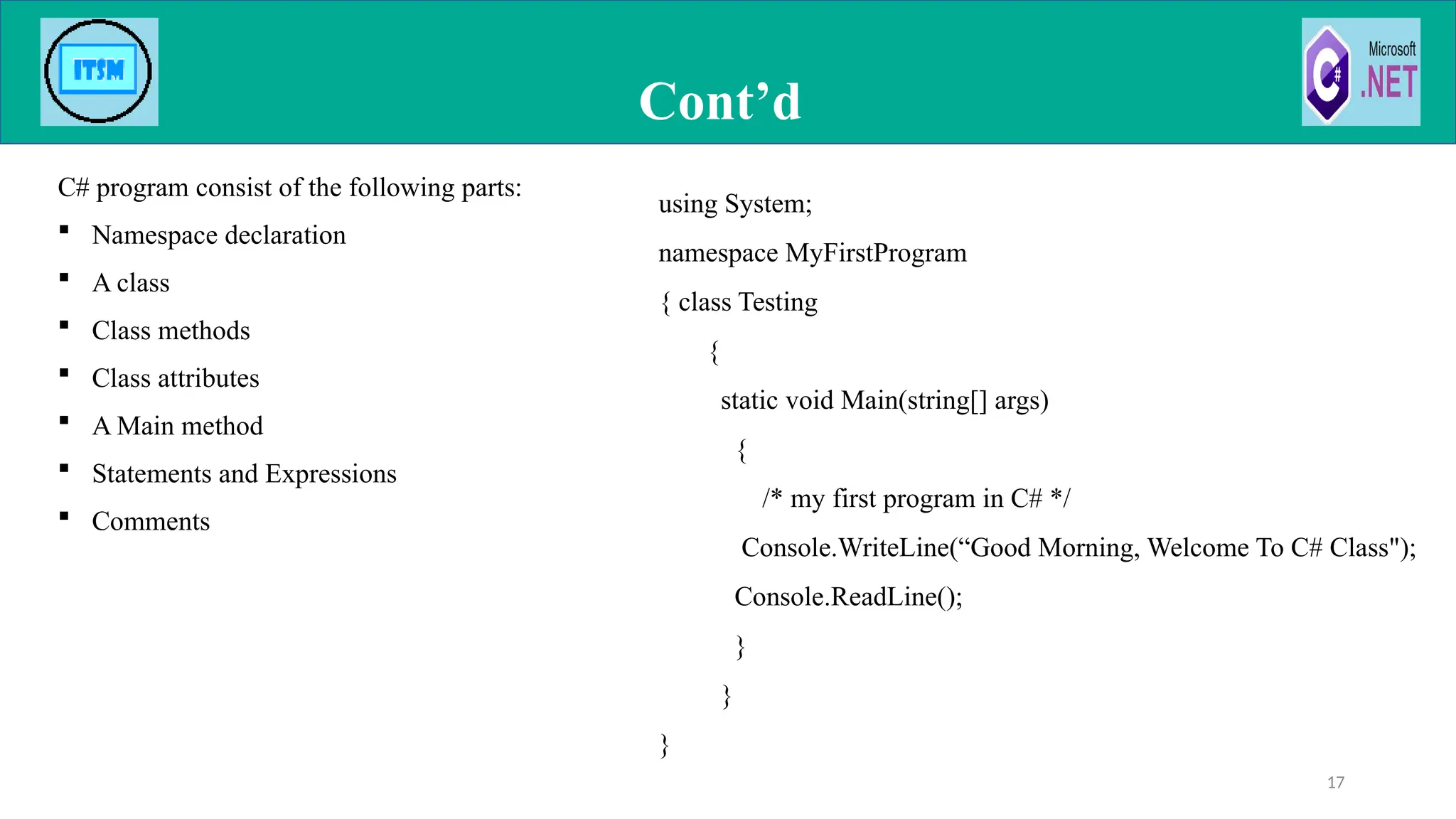 C# program consist of the following parts:
 Namespace declaration
 A class
 Class methods
 Class attributes
 A Main method
 Statements and Expressions
 Comments
Cont’d
17
using System;
namespace MyFirstProgram
{ class Testing
{
static void Main(string[] args)
{
/* my first program in C# */
Console.WriteLine(“Good Morning, Welcome To C# Class");
Console.ReadLine();
}
}
}
 