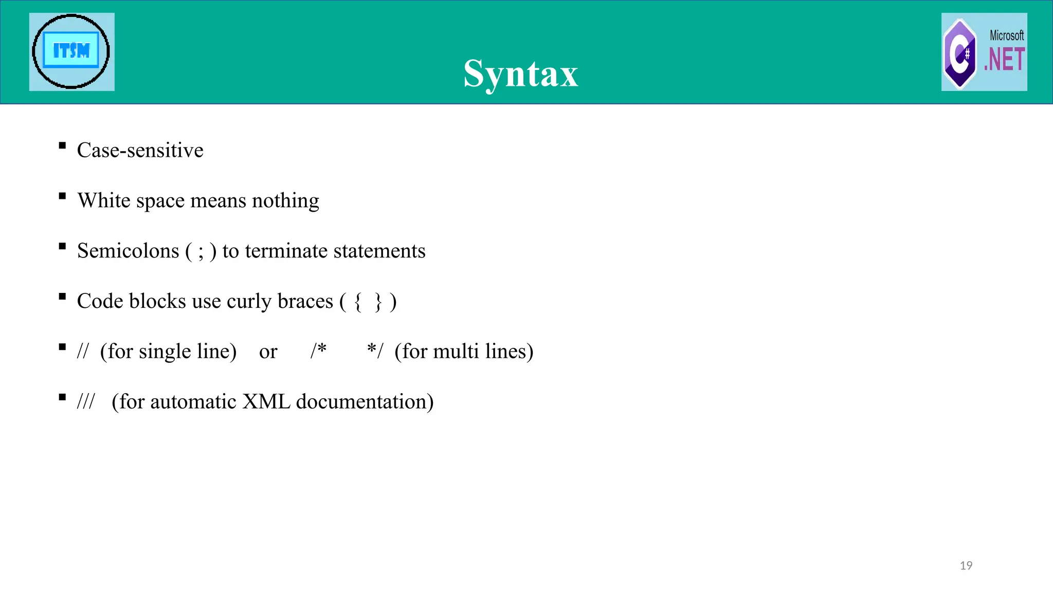  Case-sensitive
 White space means nothing
 Semicolons ( ; ) to terminate statements
 Code blocks use curly braces ( { } )
 // (for single line) or /* */ (for multi lines)
 /// (for automatic XML documentation)
Syntax
19
 