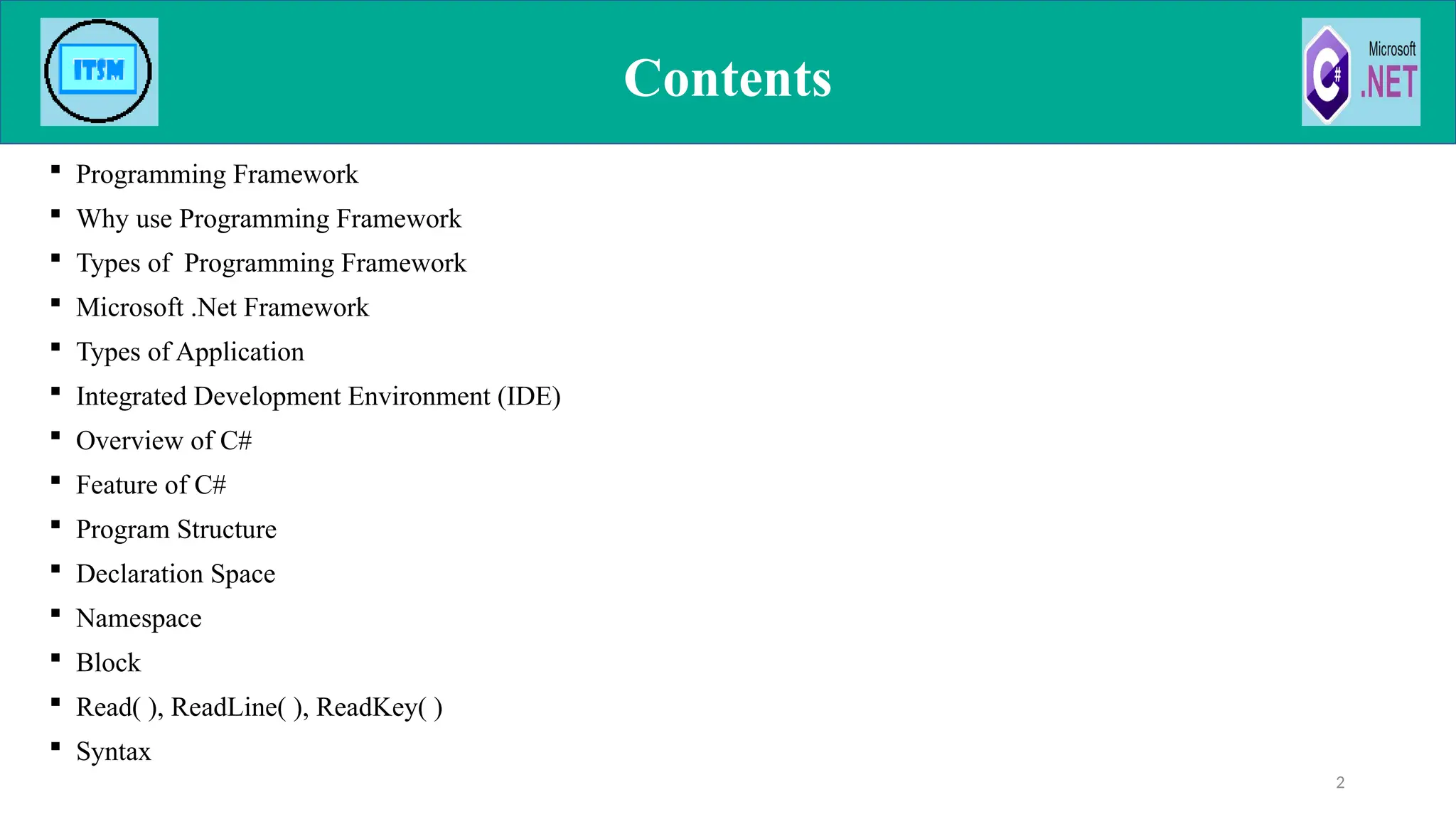 Contents
 Programming Framework
 Why use Programming Framework
 Types of Programming Framework
 Microsoft .Net Framework
 Types of Application
 Integrated Development Environment (IDE)
 Overview of C#
 Feature of C#
 Program Structure
 Declaration Space
 Namespace
 Block
 Read( ), ReadLine( ), ReadKey( )
 Syntax
2
 