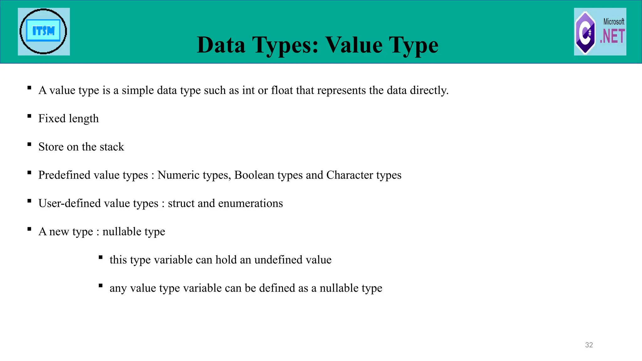  A value type is a simple data type such as int or float that represents the data directly.
 Fixed length
 Store on the stack
 Predefined value types : Numeric types, Boolean types and Character types
 User-defined value types : struct and enumerations
 A new type : nullable type
 this type variable can hold an undefined value
 any value type variable can be defined as a nullable type
Data Types: Value Type
32
 
