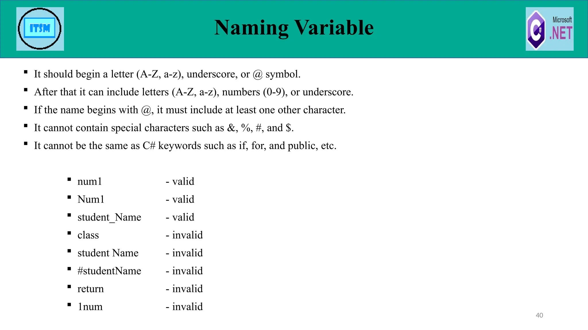  It should begin a letter (A-Z, a-z), underscore, or @ symbol.
 After that it can include letters (A-Z, a-z), numbers (0-9), or underscore.
 If the name begins with @, it must include at least one other character.
 It cannot contain special characters such as &, %, #, and $.
 It cannot be the same as C# keywords such as if, for, and public, etc.
 num1 - valid
 Num1 - valid
 student_Name - valid
 class - invalid
 student Name - invalid
 #studentName - invalid
 return - invalid
 1num - invalid
Naming Variable
40
 