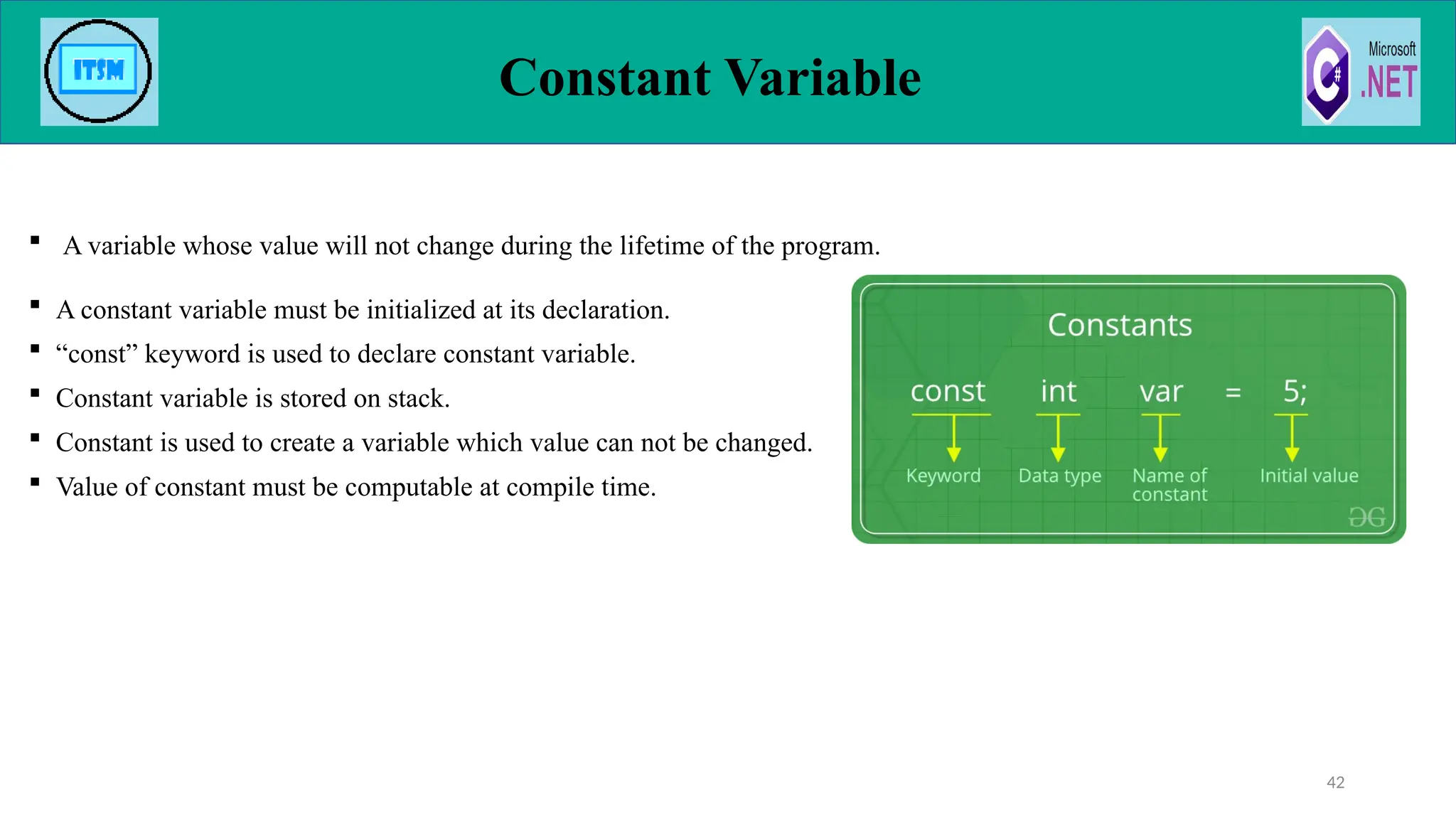  A variable whose value will not change during the lifetime of the program.
 A constant variable must be initialized at its declaration.
 “const” keyword is used to declare constant variable.
 Constant variable is stored on stack.
 Constant is used to create a variable which value can not be changed.
 Value of constant must be computable at compile time.
Constant Variable
42
 