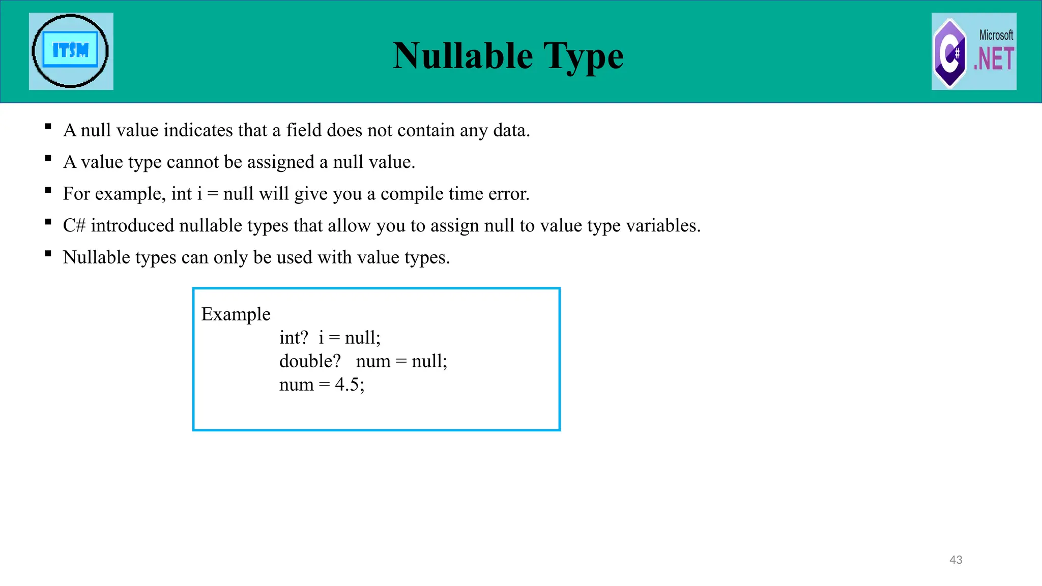  A null value indicates that a field does not contain any data.
 A value type cannot be assigned a null value.
 For example, int i = null will give you a compile time error.
 C# introduced nullable types that allow you to assign null to value type variables.
 Nullable types can only be used with value types.
Nullable Type
43
Example
int? i = null;
double? num = null;
num = 4.5;
 