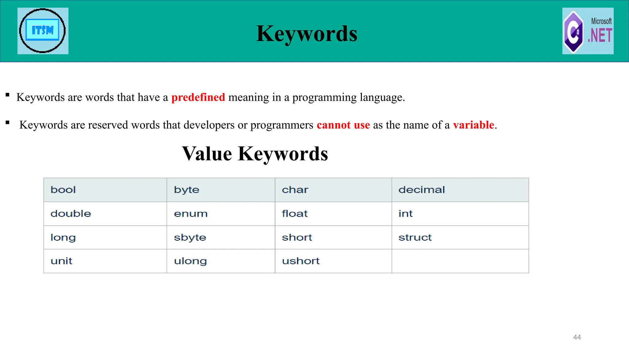 Keywords
44
 Keywords are words that have a predefined meaning in a programming language.
 Keywords are reserved words that developers or programmers cannot use as the name of a variable.
Value Keywords
 