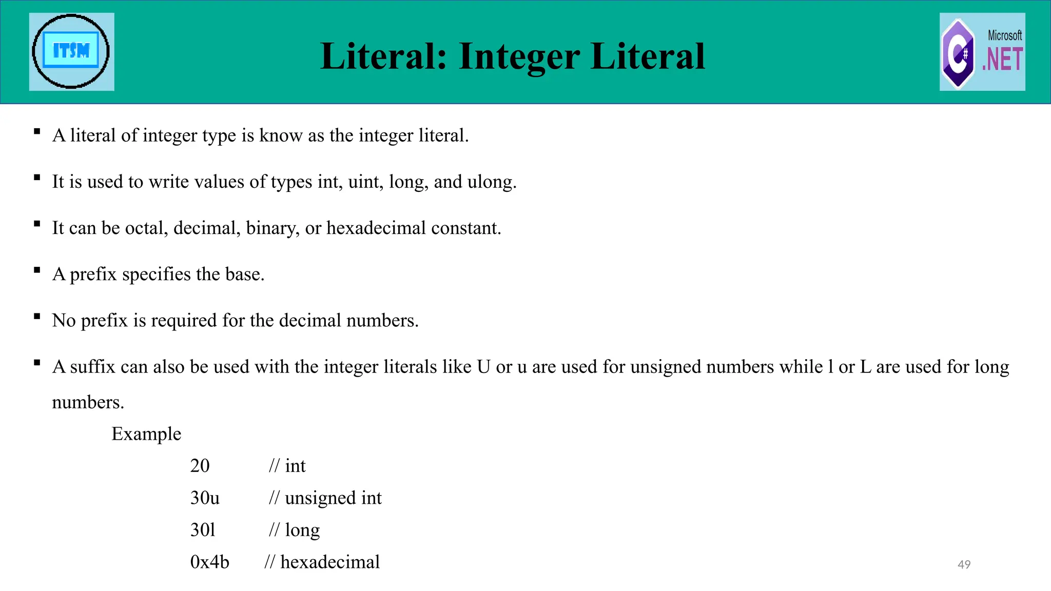  A literal of integer type is know as the integer literal.
 It is used to write values of types int, uint, long, and ulong.
 It can be octal, decimal, binary, or hexadecimal constant.
 A prefix specifies the base.
 No prefix is required for the decimal numbers.
 A suffix can also be used with the integer literals like U or u are used for unsigned numbers while l or L are used for long
numbers.
Example
20 // int
30u // unsigned int
30l // long
0x4b // hexadecimal
Literal: Integer Literal
49
 
