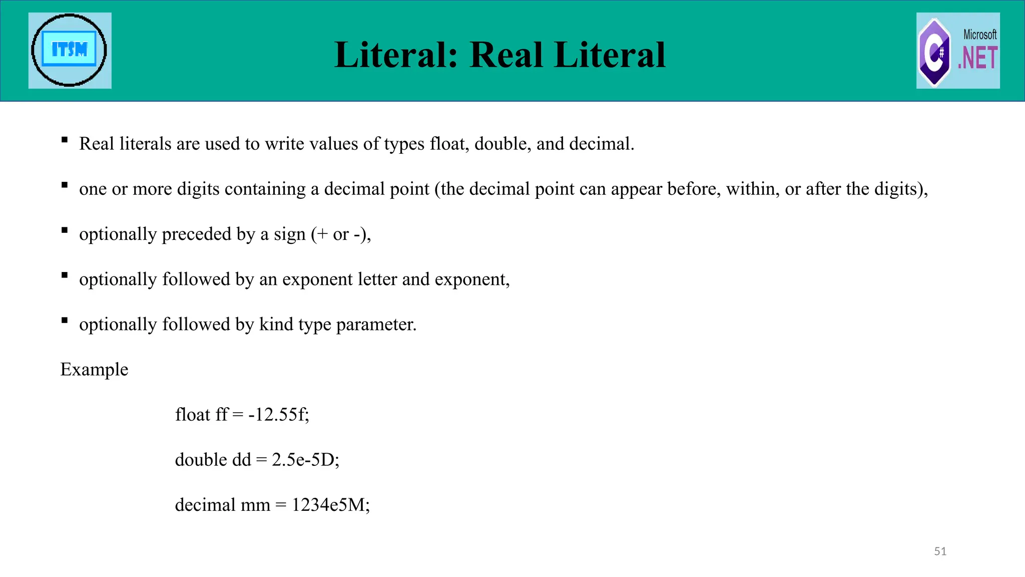  Real literals are used to write values of types float, double, and decimal.
 one or more digits containing a decimal point (the decimal point can appear before, within, or after the digits),
 optionally preceded by a sign (+ or -),
 optionally followed by an exponent letter and exponent,
 optionally followed by kind type parameter.
Example
float ff = -12.55f;
double dd = 2.5e-5D;
decimal mm = 1234e5M;
Literal: Real Literal
51
 