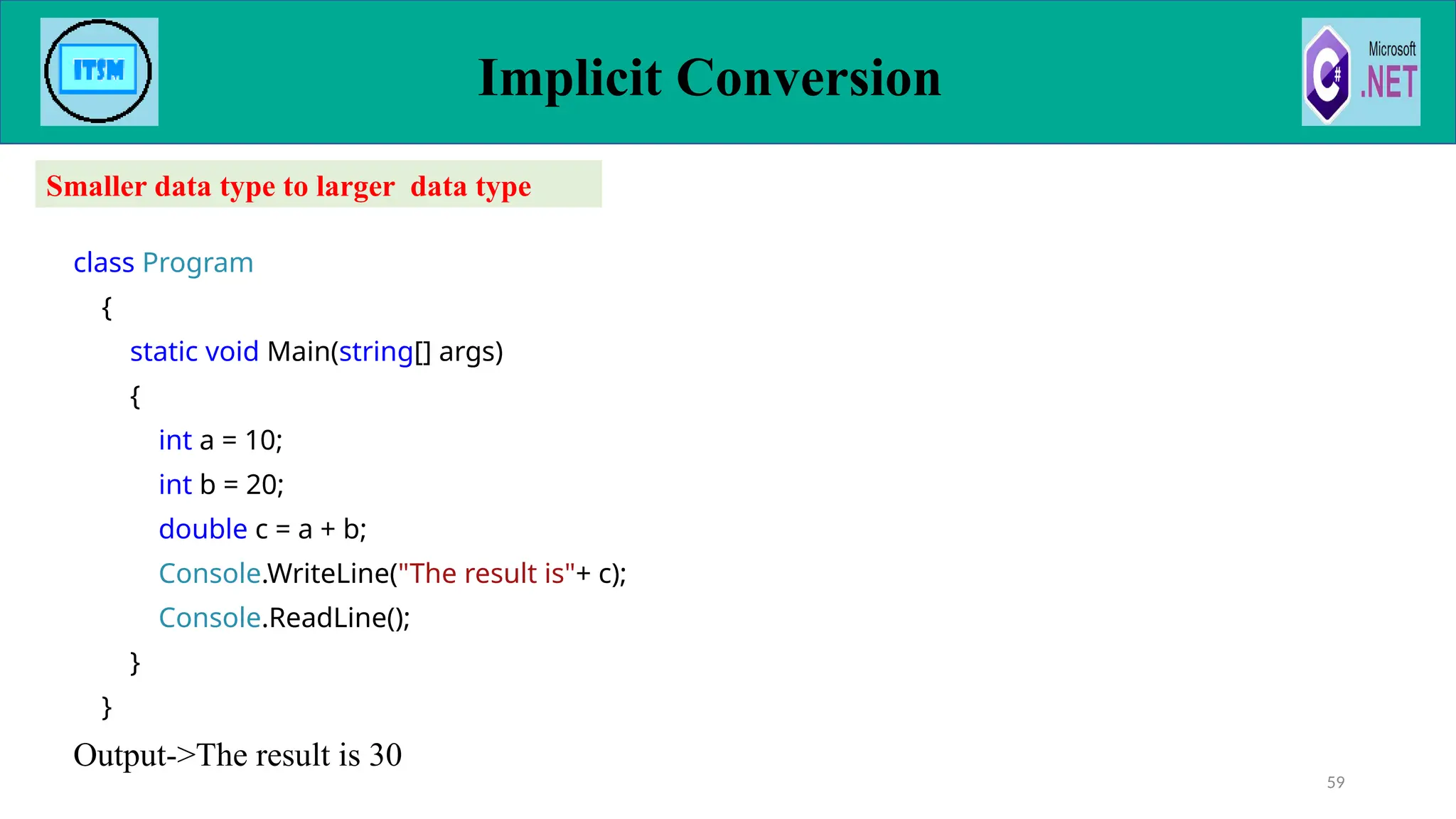 class Program
{
static void Main(string[] args)
{
int a = 10;
int b = 20;
double c = a + b;
Console.WriteLine("The result is"+ c);
Console.ReadLine();
}
}
Output->The result is 30
Implicit Conversion
59
Smaller data type to larger data type
 