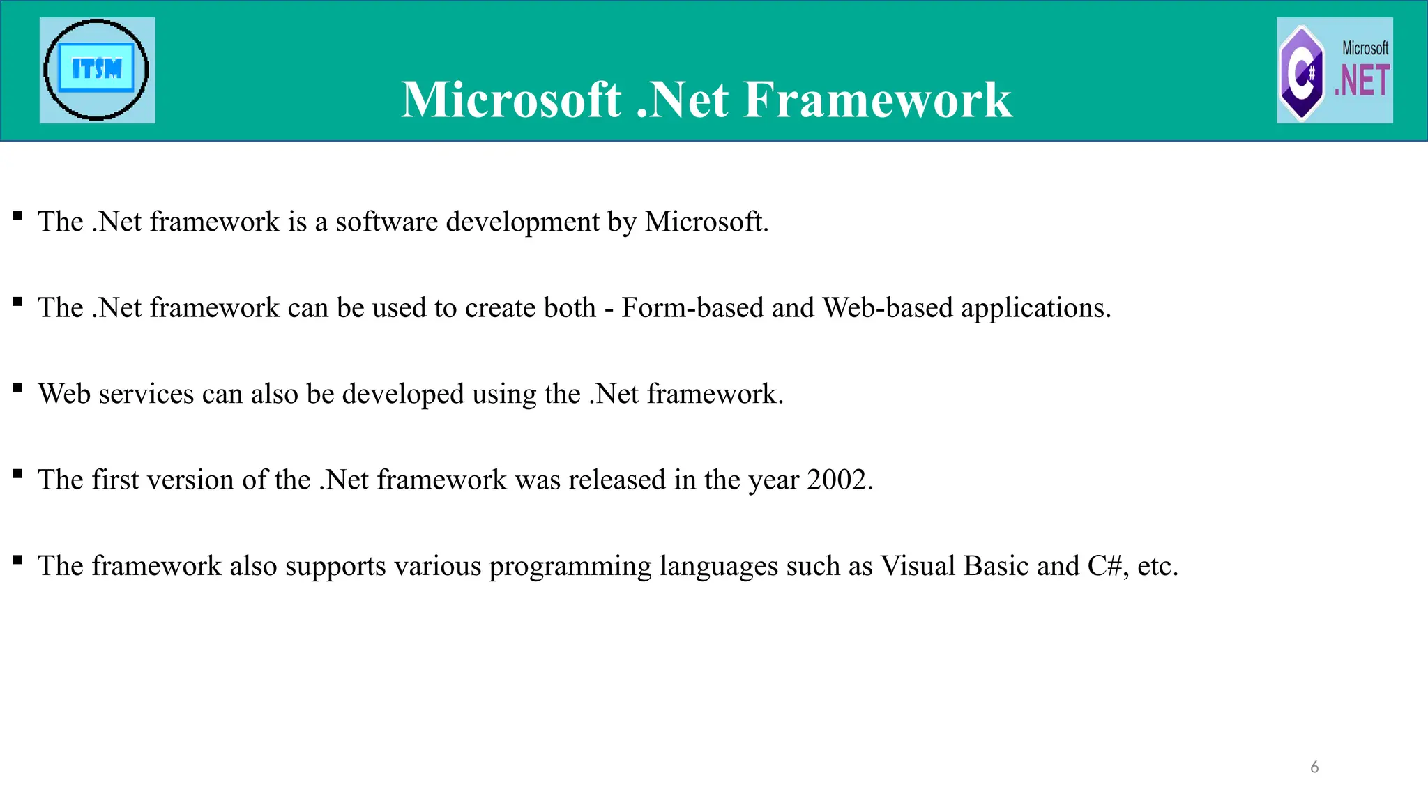  The .Net framework is a software development by Microsoft.
 The .Net framework can be used to create both - Form-based and Web-based applications.
 Web services can also be developed using the .Net framework.
 The first version of the .Net framework was released in the year 2002.
 The framework also supports various programming languages such as Visual Basic and C#, etc.
Microsoft .Net Framework
6
 