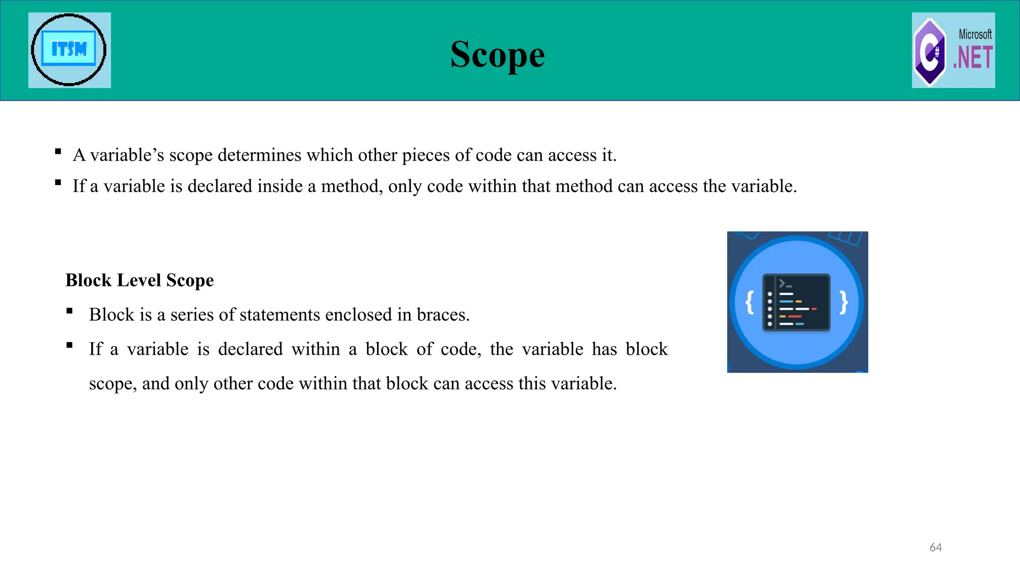  A variable’s scope determines which other pieces of code can access it.
 If a variable is declared inside a method, only code within that method can access the variable.
Scope
64
Block Level Scope
 Block is a series of statements enclosed in braces.
 If a variable is declared within a block of code, the variable has block
scope, and only other code within that block can access this variable.
 